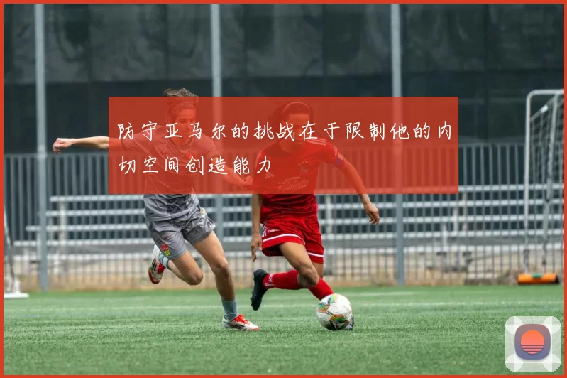 防守亚马尔的挑战在于限制他的内切空间创造能力