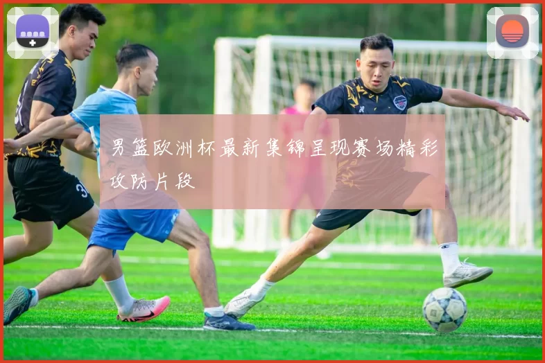 男篮欧洲杯最新集锦呈现赛场精彩攻防片段