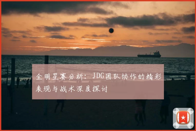 全明星赛分析：JDG团队协作的精彩表现与战术深度探讨