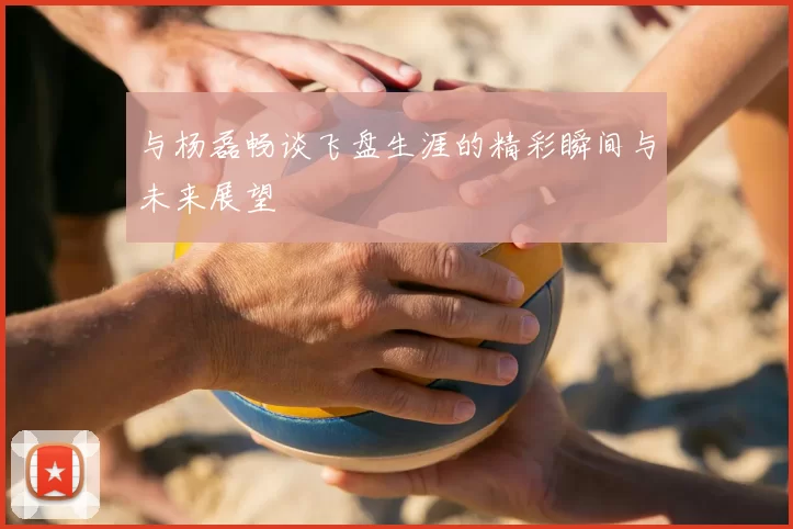 与杨磊畅谈飞盘生涯的精彩瞬间与未来展望