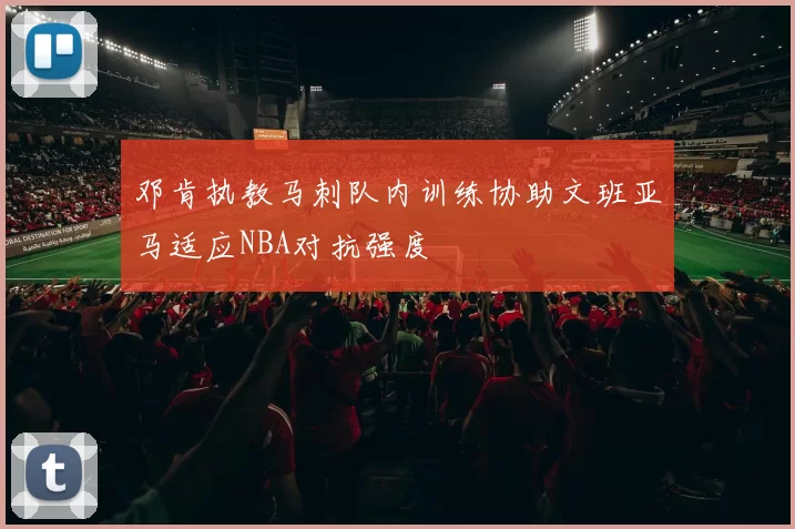 邓肯执教马刺队内训练协助文班亚马适应NBA对抗强度