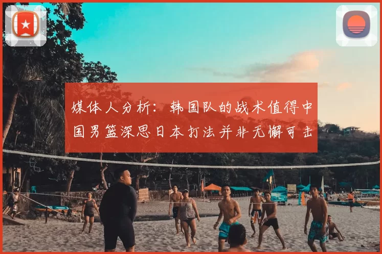 媒体人分析:韩国队的战术值得中国男篮深思日本打法并非无懈可击
