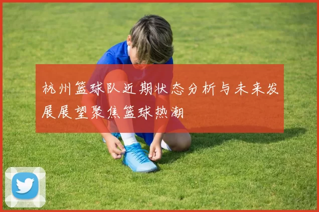 杭州篮球队近期状态分析与未来发展展望聚焦篮球热潮