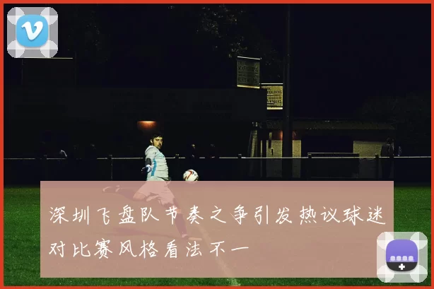 深圳飞盘队节奏之争引发热议球迷对比赛风格看法不一