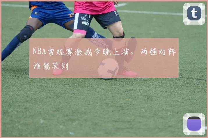 NBA常规赛激战今晚上演，两强对阵谁能笑到