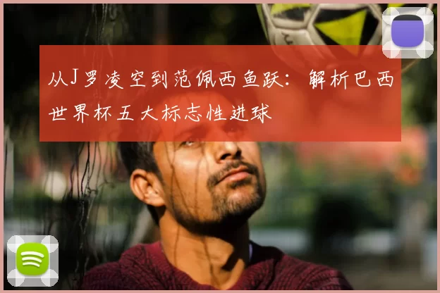 从J罗凌空到范佩西鱼跃：解析巴西世界杯五大标志性进球