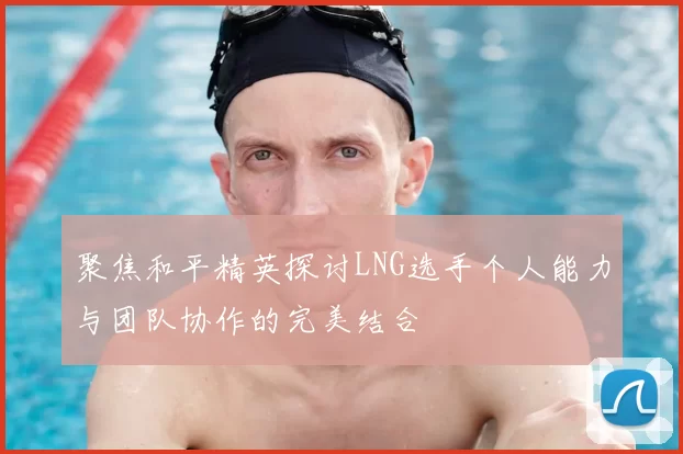 聚焦和平精英探讨LNG选手个人能力与团队协作的完美结合