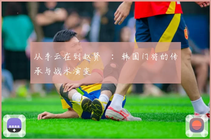 从李云在到赵贤祐：韩国门将的传承与战术演变