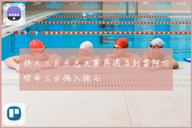 热火三巨头总决赛再遇马刺雷阿伦续命三分拖入抢七