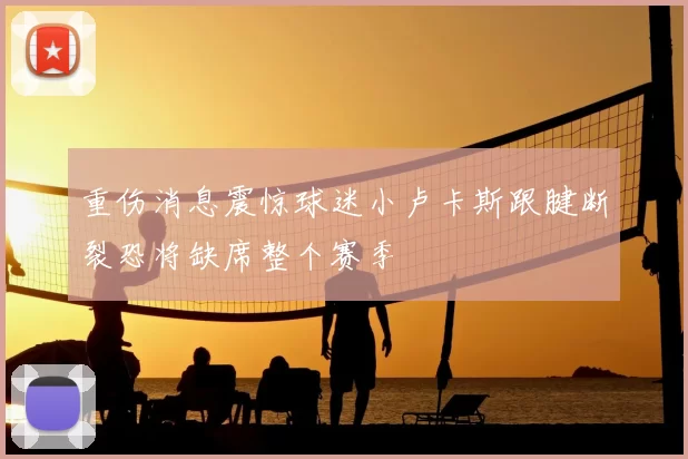 重伤消息震惊球迷小卢卡斯跟腱断裂恐将缺席整个赛季