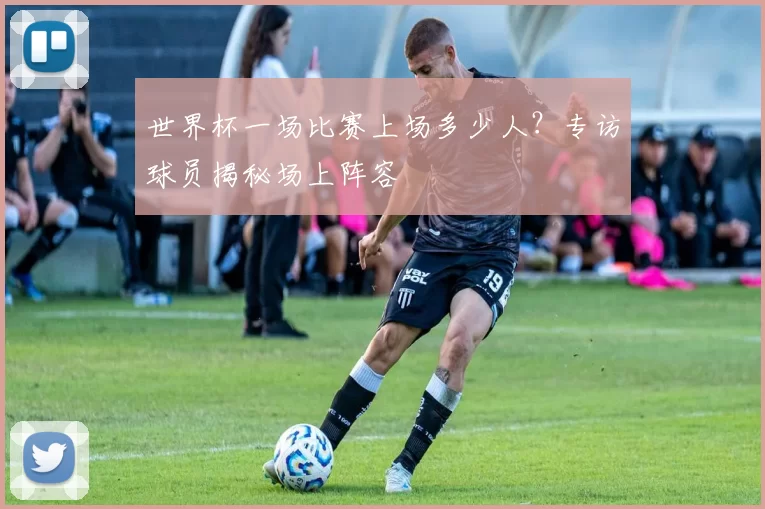 世界杯一场比赛上场多少人？专访球员揭秘场上阵容