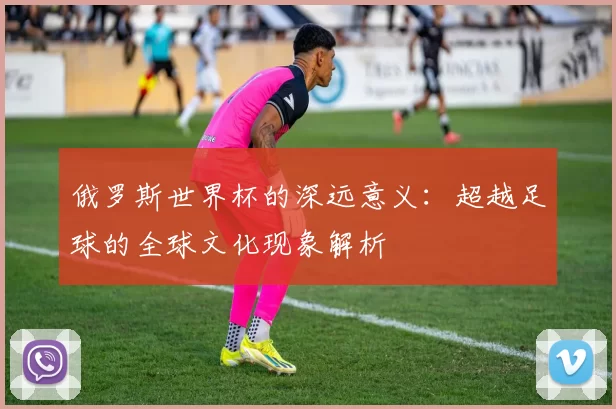 俄罗斯世界杯的深远意义：超越足球的全球文化现象解析