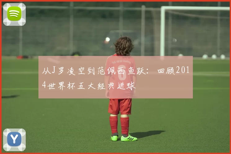 从J罗凌空到范佩西鱼跃：回顾2014世界杯五大经典进球