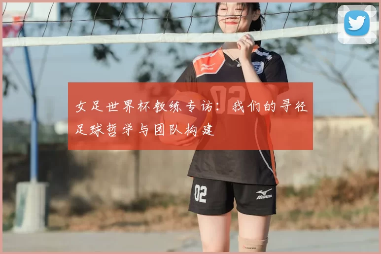 女足世界杯教练专访：我们的寻径足球哲学与团队构建