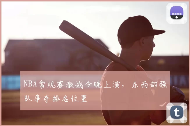 NBA常规赛激战今晚上演，东西部强队争夺排名位置