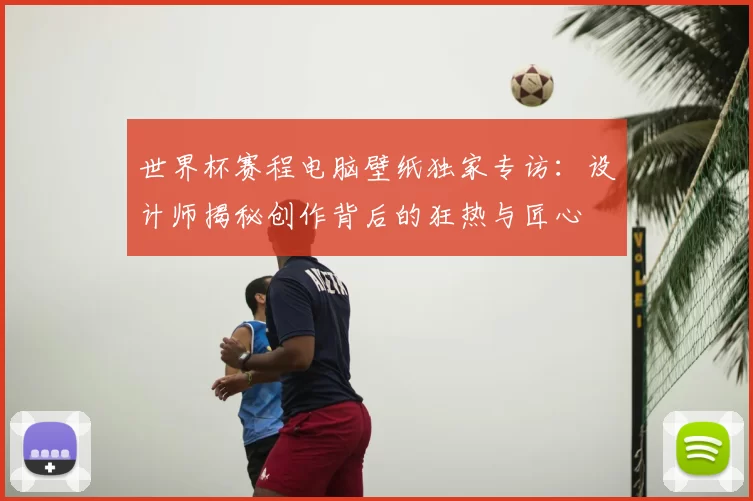 世界杯赛程电脑壁纸独家专访:设计师揭秘创作背后的狂热与匠心