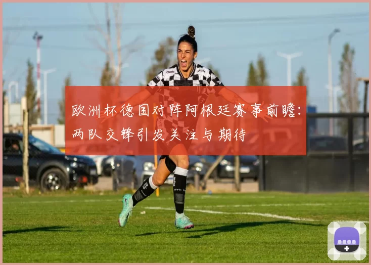 欧洲杯德国对阵阿根廷赛事前瞻:两队交锋引发关注与期待