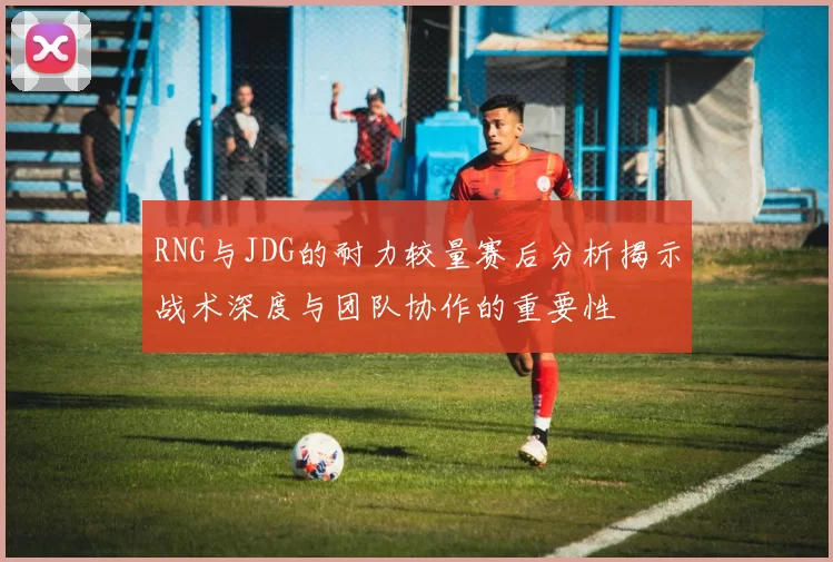 RNG与JDG的耐力较量赛后分析揭示战术深度与团队协作的重要性