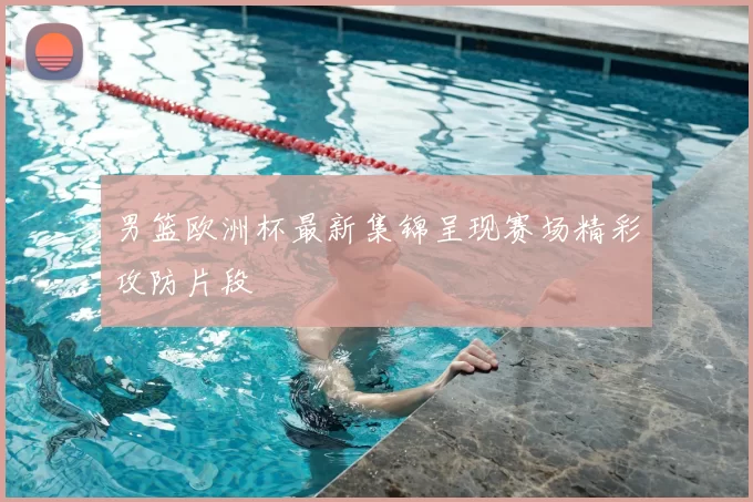 男篮欧洲杯最新集锦呈现赛场精彩攻防片段