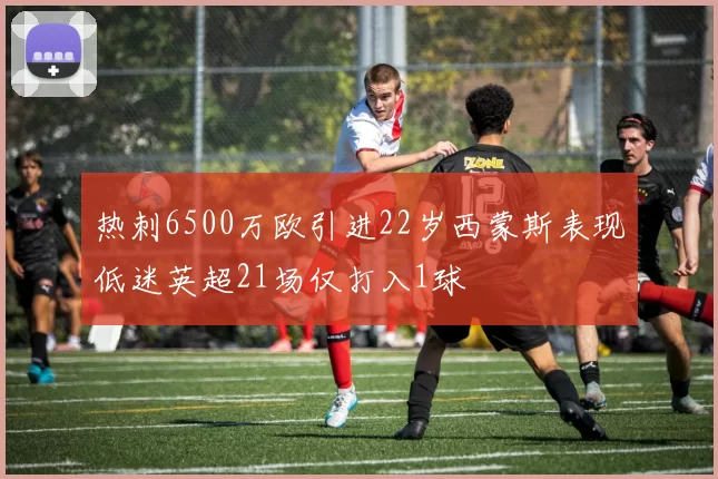 热刺6500万欧引进22岁西蒙斯表现低迷英超21场仅打入1球