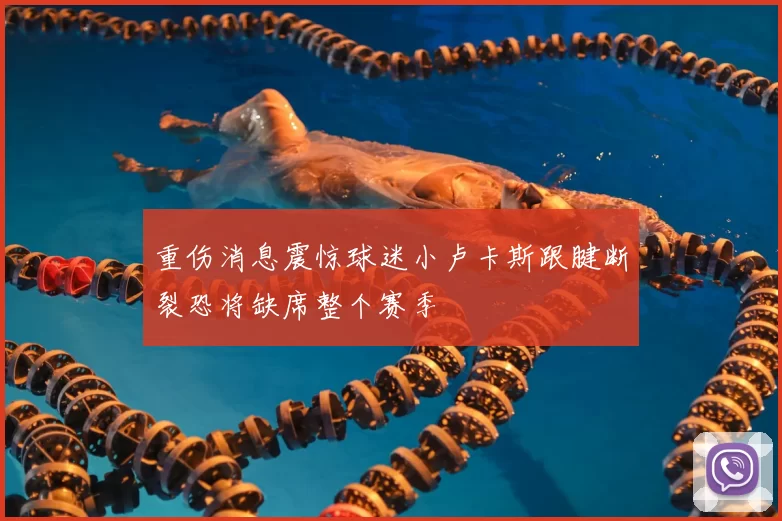 重伤消息震惊球迷小卢卡斯跟腱断裂恐将缺席整个赛季