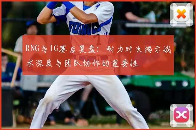 RNG与IG赛后复盘：耐力对决揭示战术深度与团队协作的重要性