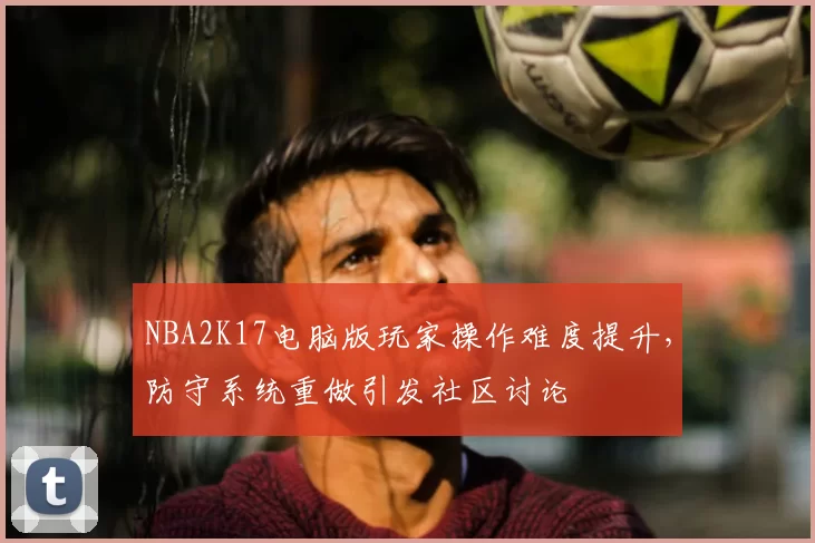 NBA2K17电脑版玩家操作难度提升,防守系统重做引发社区讨论