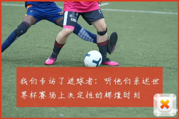 我们专访了进球者：听他们亲述世界杯赛场上决定性的辉煌时刻