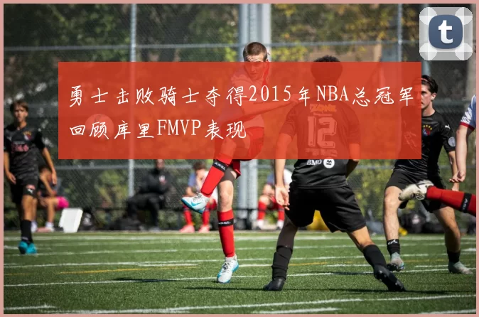 勇士击败骑士夺得2015年NBA总冠军回顾库里FMVP表现