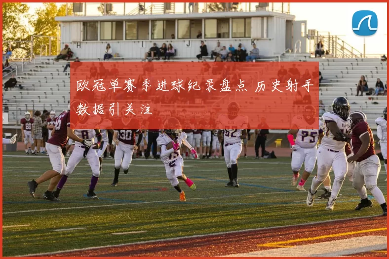 欧冠单赛季进球纪录盘点 历史射手数据引关注