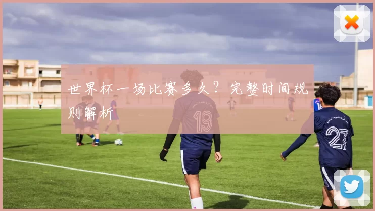世界杯一场比赛多久？完整时间规则解析