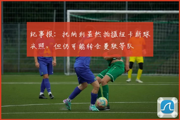 纪事报:托纳利虽然拍摄纽卡新球衣照,但仍可能转会曼联等队