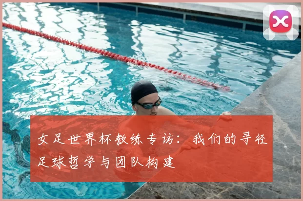 女足世界杯教练专访:我们的寻径足球哲学与团队构建