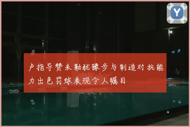 卢指导赞米勒犹豫步与制造对抗能力出色罚球表现令人瞩目