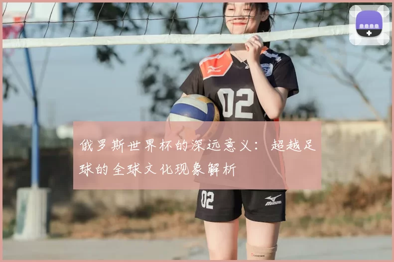 俄罗斯世界杯的深远意义：超越足球的全球文化现象解析