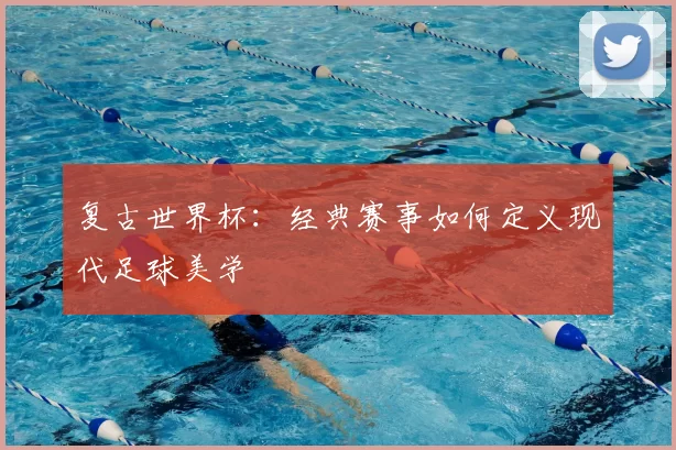 复古世界杯：经典赛事如何定义现代足球美学