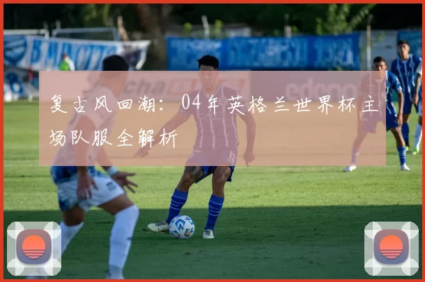 复古风回潮:04年英格兰世界杯主场队服全解析