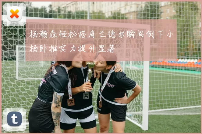 杨瀚森轻松搭肩兰德尔瞬间倒下小杨卧推实力提升显著
