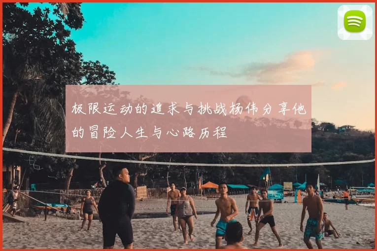 极限运动的追求与挑战杨伟分享他的冒险人生与心路历程