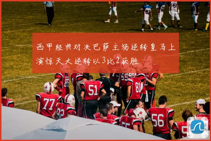西甲经典对决巴萨主场逆转皇马上演惊天大逆转以3比2获胜