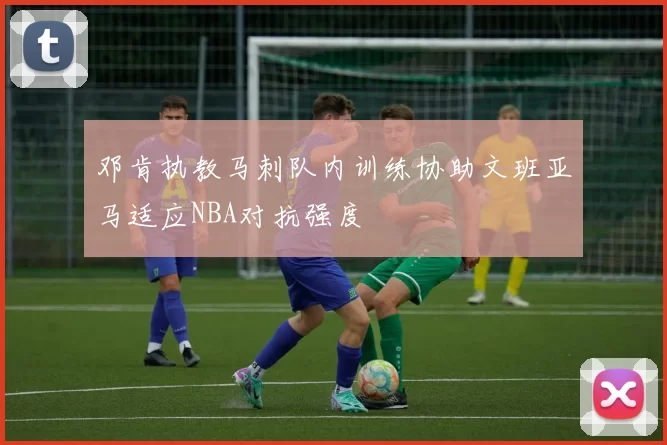邓肯执教马刺队内训练协助文班亚马适应NBA对抗强度