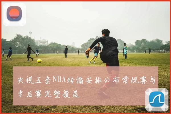 央视五套NBA转播安排公布常规赛与季后赛完整覆盖