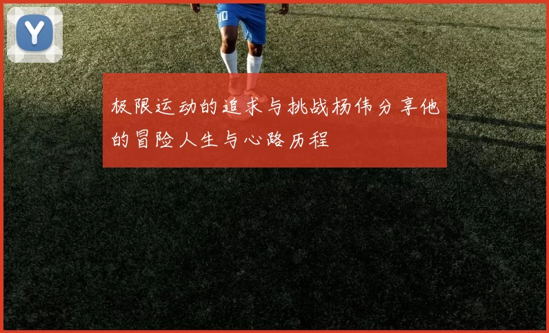 极限运动的追求与挑战杨伟分享他的冒险人生与心路历程
