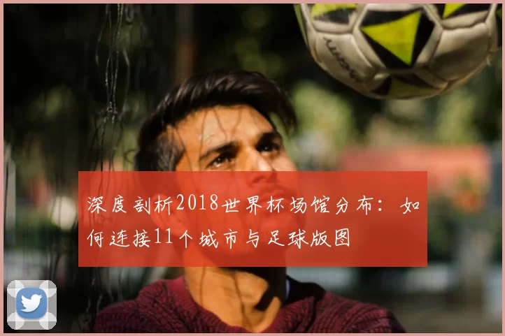 深度剖析2018世界杯场馆分布：如何连接11个城市与足球版图