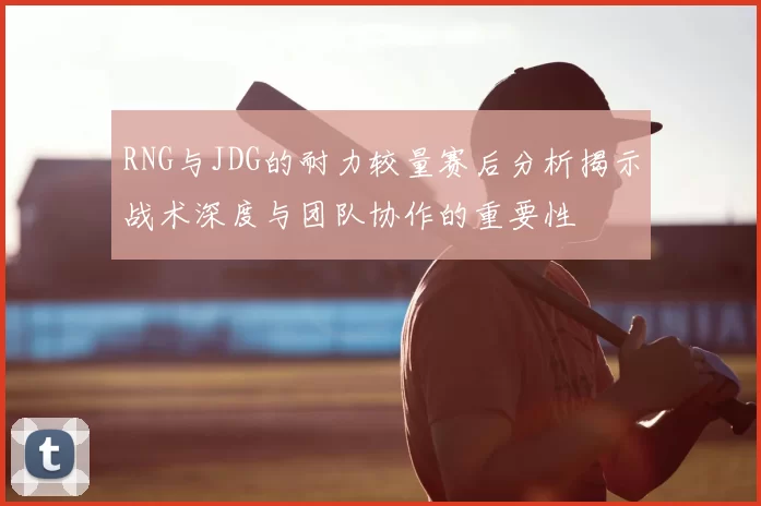 RNG与JDG的耐力较量赛后分析揭示战术深度与团队协作的重要性