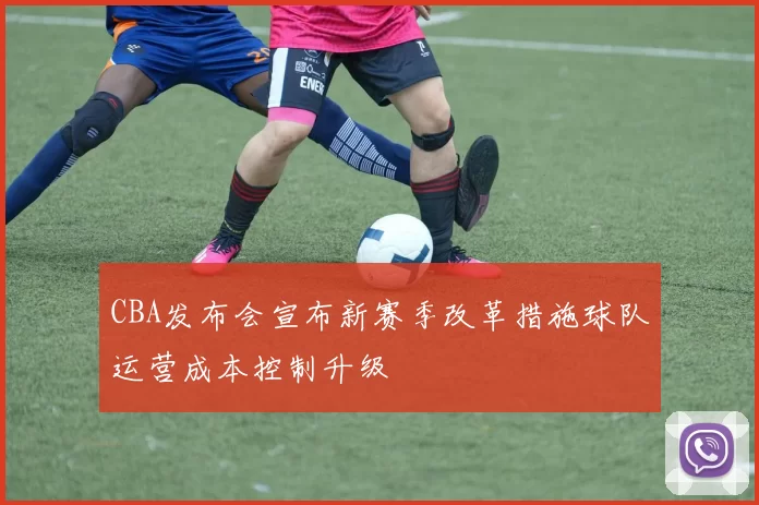 CBA发布会宣布新赛季改革措施球队运营成本控制升级
