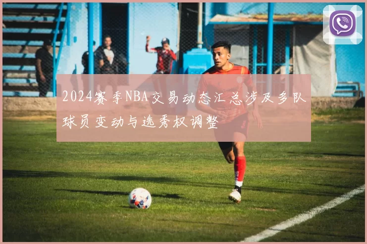2024赛季NBA交易动态汇总涉及多队球员变动与选秀权调整