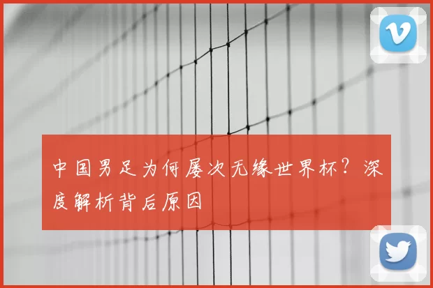 中国男足为何屡次无缘世界杯？深度解析背后原因
