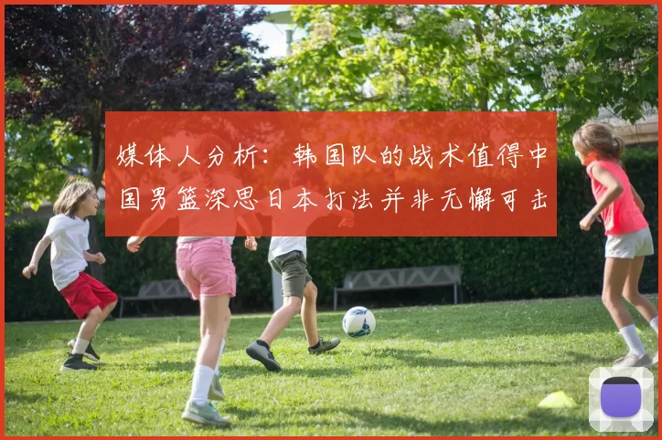 媒体人分析：韩国队的战术值得中国男篮深思日本打法并非无懈可击
